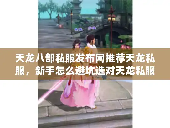 天龙八部私服发布网推荐天龙私服，新手怎么避坑选对天龙私服发布站2025推荐？