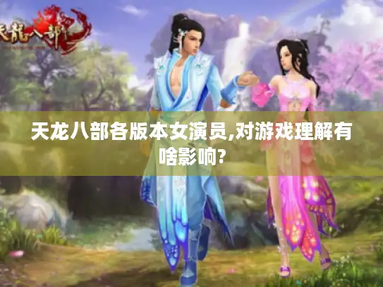 天龙八部各版本女演员,对游戏理解有啥影响?