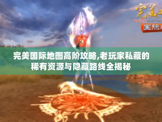 完美国际地图高阶攻略,老玩家私藏的稀有资源与隐藏路线全揭秘