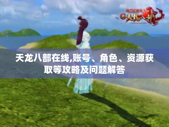 天龙八部在线,账号、角色、资源获取等攻略及问题解答