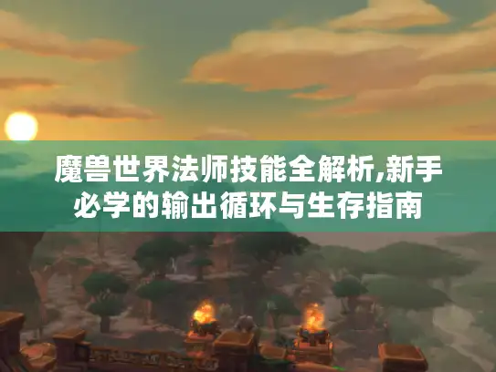 魔兽世界法师技能全解析,新手必学的输出循环与生存指南 魔兽世界法师技能全解析,新手必学的输出循环与生存指南