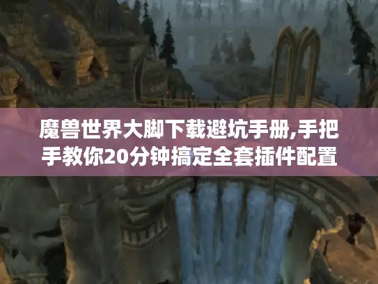 魔兽世界大脚下载避坑手册,手把手教你20分钟搞定全套插件配置