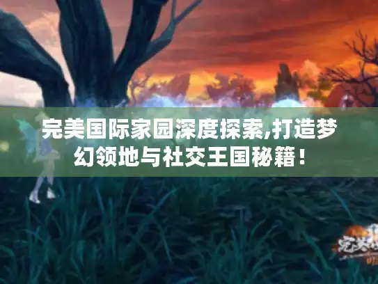 完美国际家园深度探索,打造梦幻领地与社交王国秘籍！