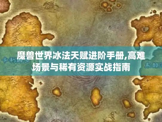 魔兽世界冰法天赋进阶手册,高难场景与稀有资源实战指南