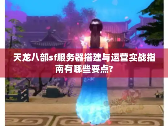天龙八部sf服务器搭建与运营实战指南有哪些要点?
