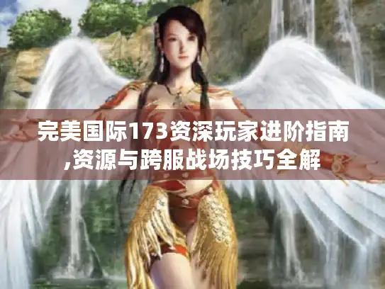 完美国际173资深玩家进阶指南,资源与跨服战场技巧全解