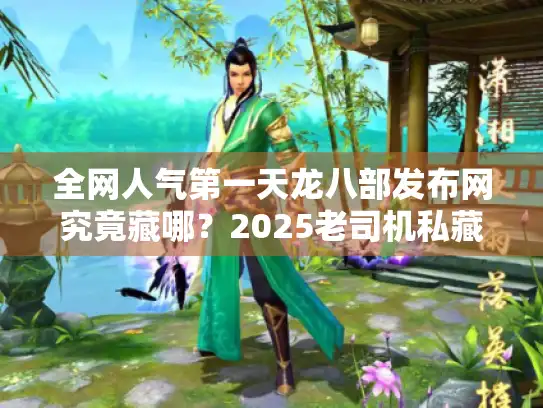 全网人气第一天龙八部发布网究竟藏哪？2025老司机私藏筛选术