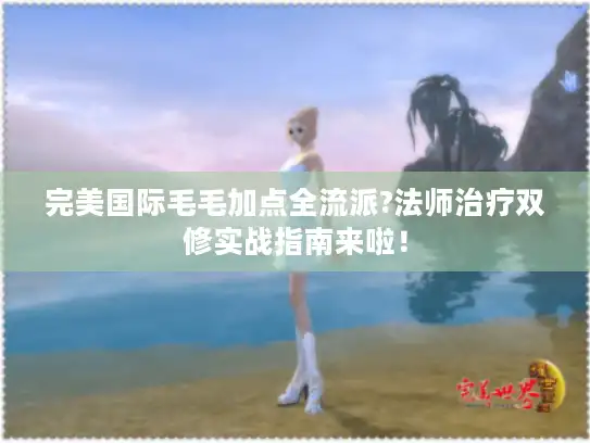完美国际毛毛加点全流派?法师治疗双修实战指南来啦！
