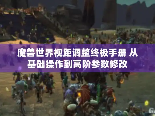 魔兽世界视距调整终极手册 从基础操作到高阶参数修改