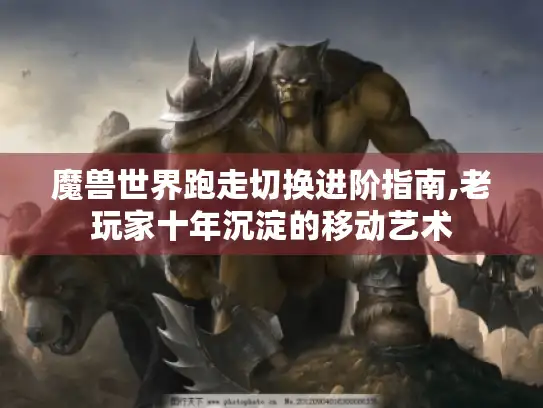魔兽世界跑走切换进阶指南,老玩家十年沉淀的移动艺术