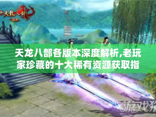 天龙八部各版本深度解析,老玩家珍藏的十大稀有资源获取指南