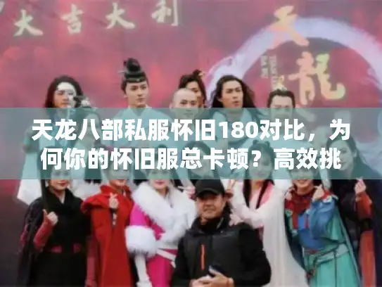 天龙八部私服怀旧180对比,为何你的怀旧服总卡顿?高效挑选法揭秘 天龙八部私服怀旧180对比,为何你的怀旧服总卡顿?高效挑选法揭秘