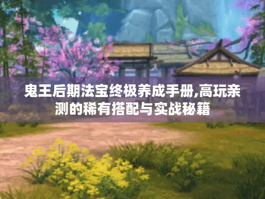 鬼王后期法宝终极养成手册,高玩亲测的稀有搭配与实战秘籍