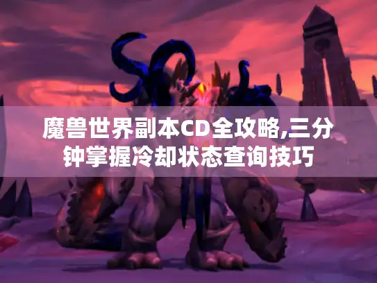 魔兽世界副本CD全攻略,三分钟掌握冷却状态查询技巧 魔兽世界副本CD全攻略,三分钟掌握冷却状态查询技巧