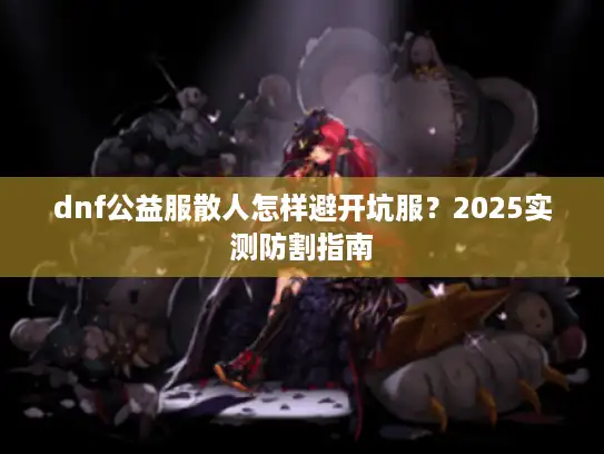 dnf公益服散人怎样避开坑服?2025实测防割指南 dnf公益服散人怎样避开坑服?2025实测防割指南