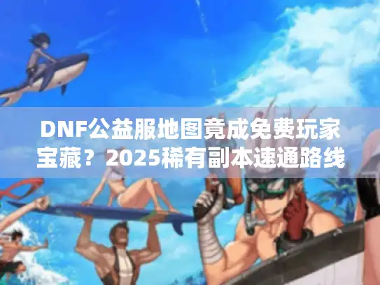 DNF公益服地图竟成免费玩家宝藏？2025稀有副本速通路线首曝