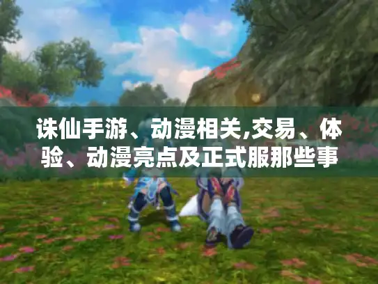 诛仙手游、动漫相关,交易、体验、动漫亮点及正式服那些事