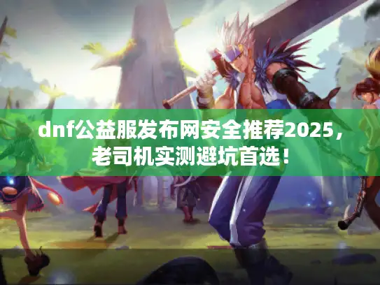 dnf公益服发布网安全推荐2025，老司机实测避坑首选！