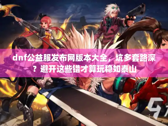 dnf公益服发布网版本大全，坑多套路深？避开这些错才算玩稳如泰山