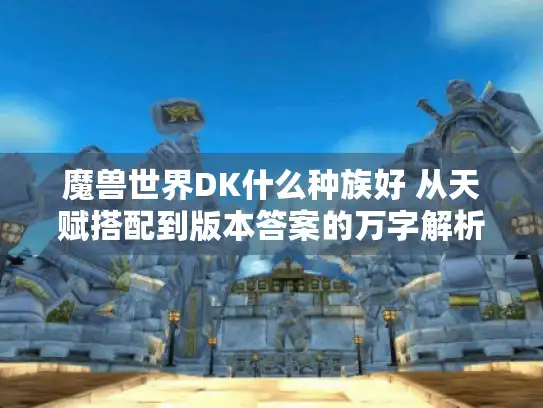 魔兽世界DK什么种族好 从天赋搭配到版本答案的万字解析