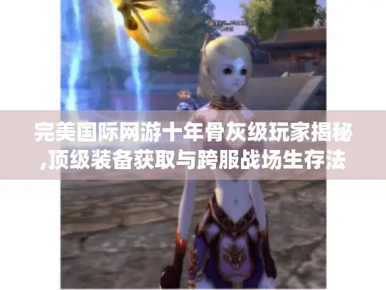 完美国际网游十年骨灰级玩家揭秘,顶级装备获取与跨服战场生存法则