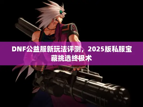 DNF公益服新玩法评测,2025版私服宝藏挑选终极术 DNF公益服新玩法评测,2025版私服宝藏挑选终极术