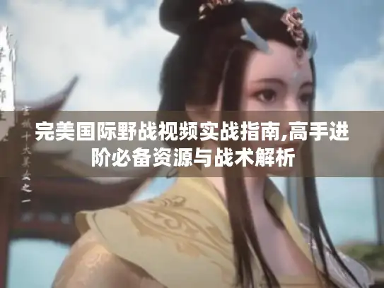 完美国际野战视频实战指南,高手进阶必备资源与战术解析 完美国际野战视频实战指南,高手进阶必备资源与战术解析