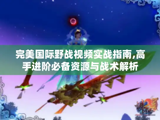 完美国际野战视频实战指南,高手进阶必备资源与战术解析 完美国际野战视频实战指南,高手进阶必备资源与战术解析