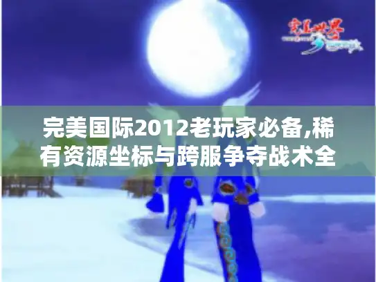 完美国际2012老玩家必备,稀有资源坐标与跨服争夺战术全解