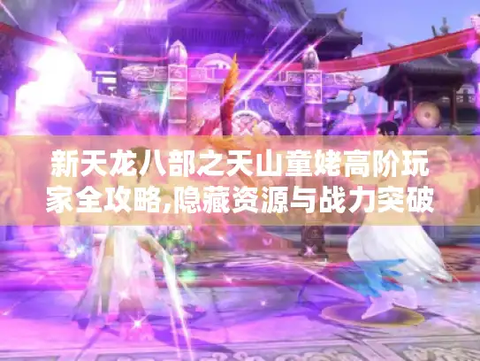 新天龙八部之天山童姥高阶玩家全攻略,隐藏资源与战力突破！