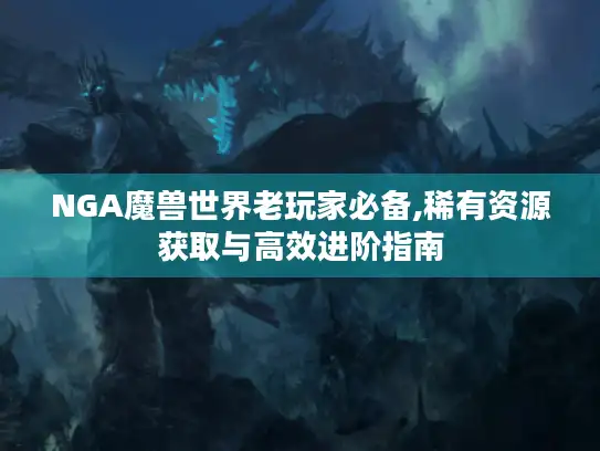 NGA魔兽世界老玩家必备,稀有资源获取与高效进阶指南