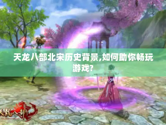 天龙八部北宋历史背景,如何助你畅玩游戏? 天龙八部北宋历史背景,如何助你畅玩游戏?
