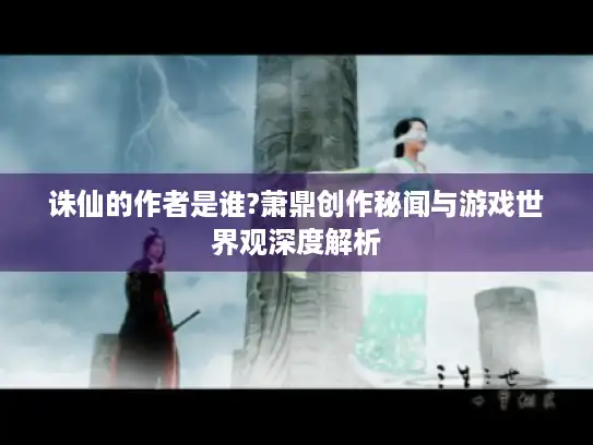 诛仙的作者是谁?萧鼎创作秘闻与游戏世界观深度解析