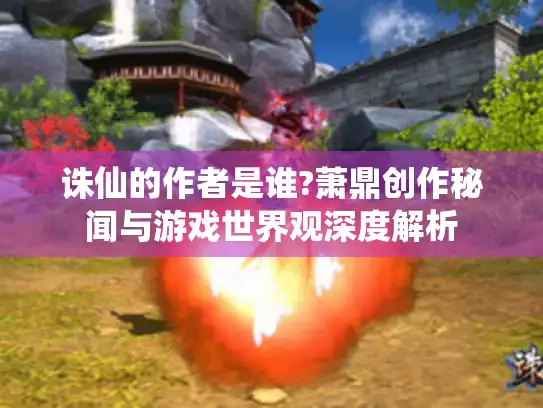 诛仙的作者是谁?萧鼎创作秘闻与游戏世界观深度解析