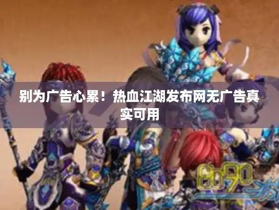 别为广告心累!热血江湖发布网无广告真实可用 别为广告心累!热血江湖发布网无广告真实可用