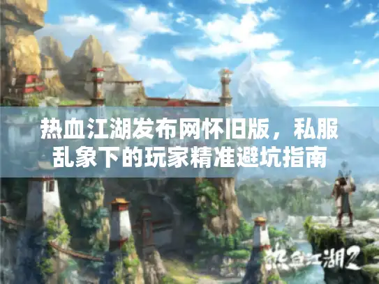 热血江湖发布网怀旧版,私服乱象下的玩家精准避坑指南 热血江湖发布网怀旧版,私服乱象下的玩家精准避坑指南