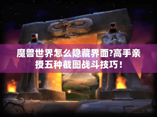 魔兽世界怎么隐藏界面?高手亲授五种截图战斗技巧！