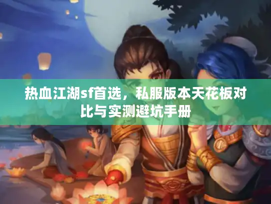热血江湖sf首选,私服版本天花板对比与实测避坑手册 热血江湖sf首选,私服版本天花板对比与实测避坑手册