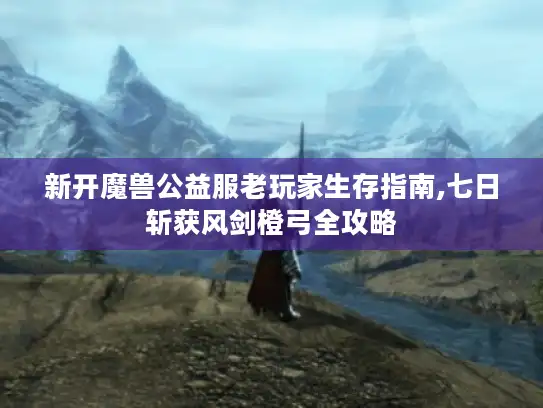 新开魔兽公益服老玩家生存指南,七日斩获风剑橙弓全攻略