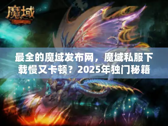 最全的魔域发布网，魔域私服下载慢又卡顿？2025年独门秘籍大公开