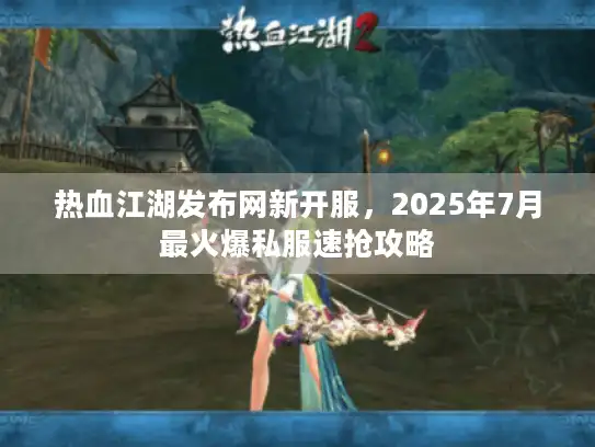 热血江湖发布网新开服，2025年7月最火爆私服速抢攻略