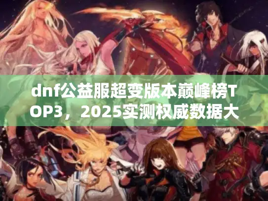 dnf公益服超变版本巅峰榜TOP3,2025实测权威数据大揭秘 dnf公益服超变版本巅峰榜TOP3,2025实测权威数据大揭秘