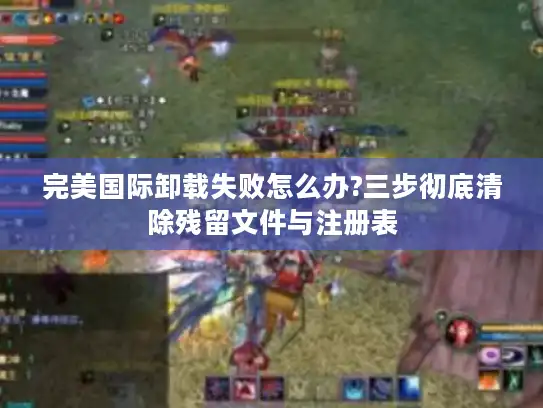 完美国际卸载失败怎么办?三步彻底清除残留文件与注册表