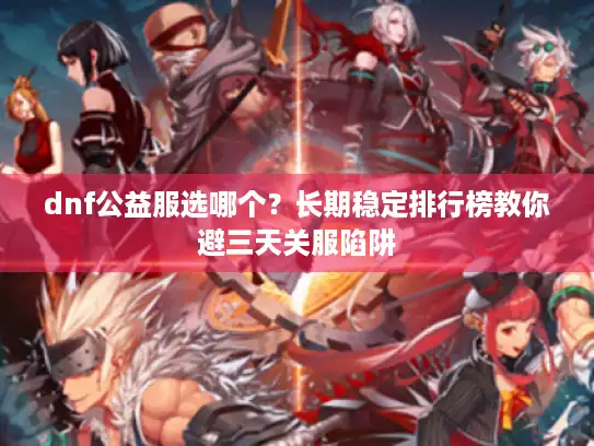 dnf公益服选哪个？长期稳定排行榜教你避三天关服陷阱