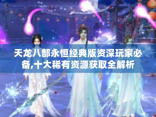 天龙八部永恒经典版资深玩家必备,十大稀有资源获取全解析