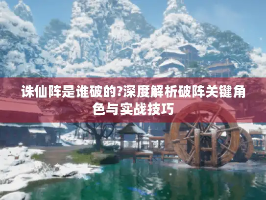 诛仙阵是谁破的?深度解析破阵关键角色与实战技巧