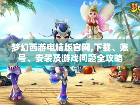 梦幻西游电脑版官网,下载、账号、安装及游戏问题全攻略