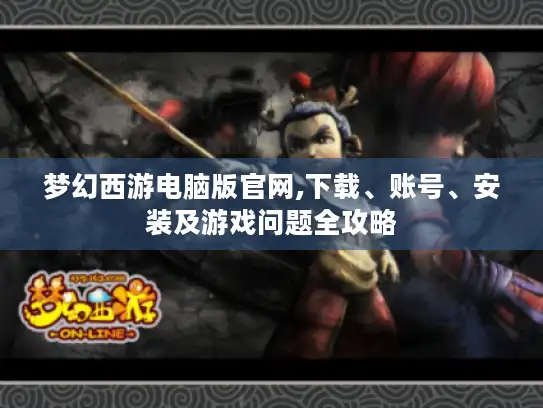 梦幻西游电脑版官网,下载、账号、安装及游戏问题全攻略