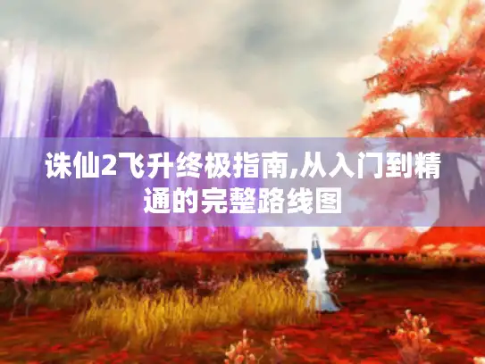 诛仙2飞升终极指南,从入门到精通的完整路线图