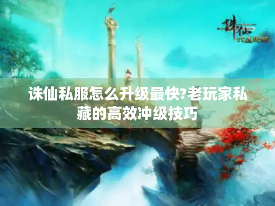 诛仙私服怎么升级最快?老玩家私藏的高效冲级技巧